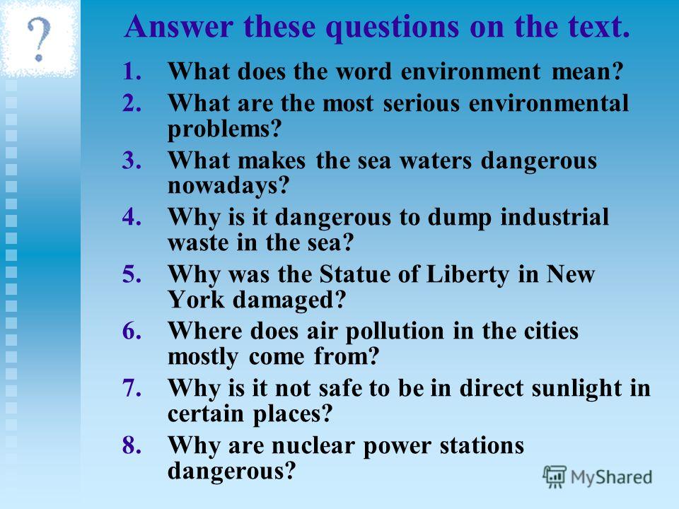 Answer these questions on the text. 1. 1.What does the word environment mean? 2. 2.What are the most serious environmental problems? 3. 3.What makes the sea waters dangerous nowadays? 4. 4.Why is it dangerous to dump industrial waste in the sea? 5. 5