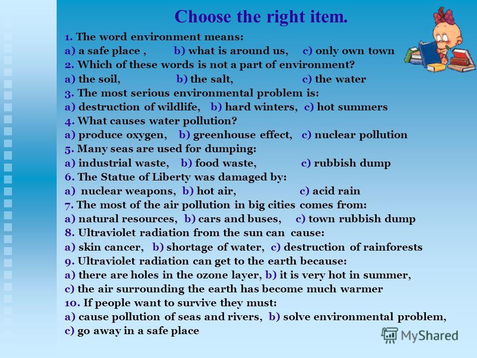 Choose the right item. 1. The word environment means: a) a safe place, b) what is around us, c) only own town 2. Which of these words is not a part of environment? a) the soil, b) the salt, c) the water 3. The most serious environmental problem is: a