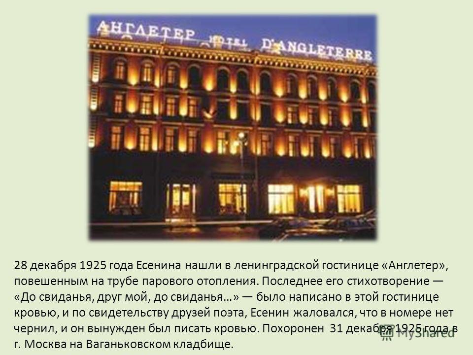 28 декабря 1925 года Есенина нашли в ленинградской гостинице «Англетер», повешенным на трубе парового отопления. Последнее его стихотворение «До свиданья, друг мой, до свиданья…» было написано в этой гостинице кровью, и по свидетельству друзей поэта,