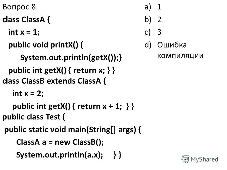 Вопрос 8. class ClassA { int x = 1; public void printX() { System.out.println(getX());} public int getX() { return x; } } class ClassB extends ClassA { int x = 2; public int getX() { return x + 1; } } public class Test { public static void main(Strin