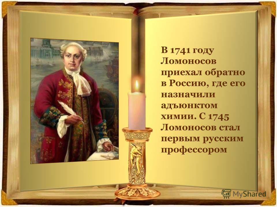 В 1741 году Ломоносов приехал обратно в Россию, где его назначили адъюнктом химии. С 1745 Ломоносов стал первым русским профессором