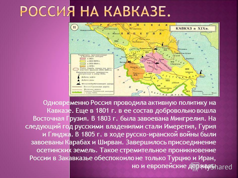 Одновременно Россия проводила активную политику на Кавказе. Еще в 1801 г. в ее состав добровольно вошла Восточная Грузия. В 1803 г. была завоевана Мингрелия. На следующий год русскими владениями стали Имеретия, Гурия и Гянджа. В 1805 г. в ходе русско