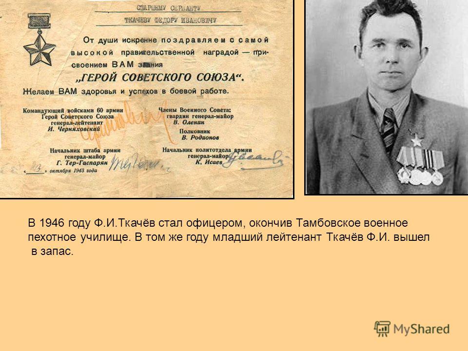 В 1946 году Ф.И.Ткачёв стал офицером, окончив Тамбовское военное пехотное училище. В том же году младший лейтенант Ткачёв Ф.И. вышел в запас.