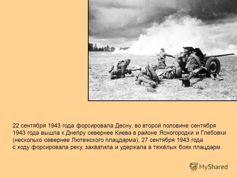22 сентября 1943 года форсировала Десну, во второй половине сентября 1943 года вышла к Днепру севернее Киева в районе Ясногородки и Глебовки (несколько севернее Лютежского плацдарма), 27 сентября 1943 года с ходу форсировала реку, захватила и удержал