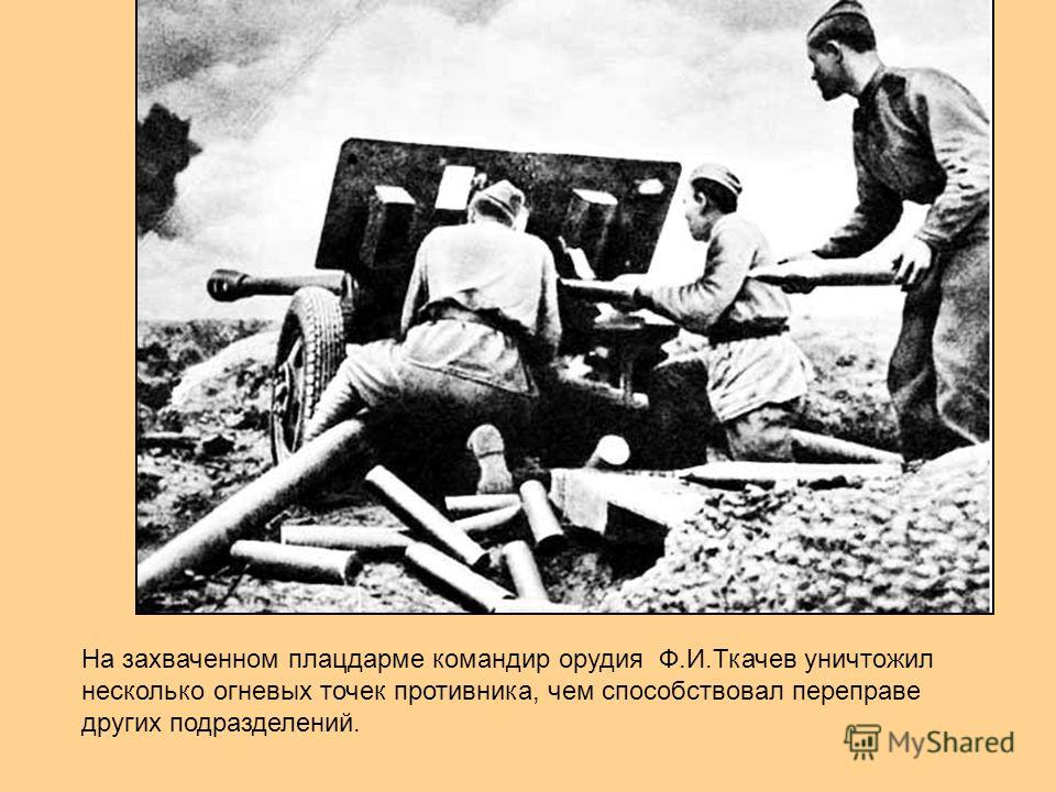 На захваченном плацдарме командир орудия Ф.И.Ткачев уничтожил несколько огневых точек противника, чем способствовал переправе других подразделений.