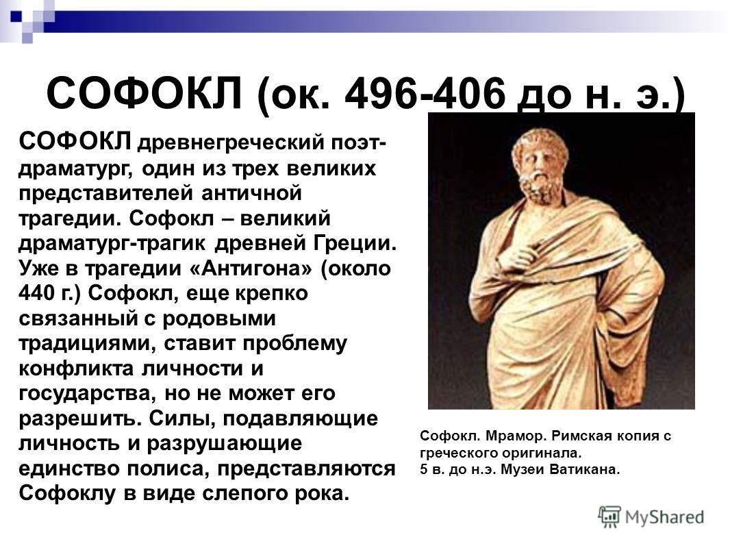 СОФОКЛ (ок. 496-406 до н. э.) СОФОКЛ древнегреческий поэт- драматург, один из трех великих представителей античной трагедии. Софокл – великий драматург-трагик древней Греции. Уже в трагедии «Антигона» (около 440 г.) Софокл, еще крепко связанный с род