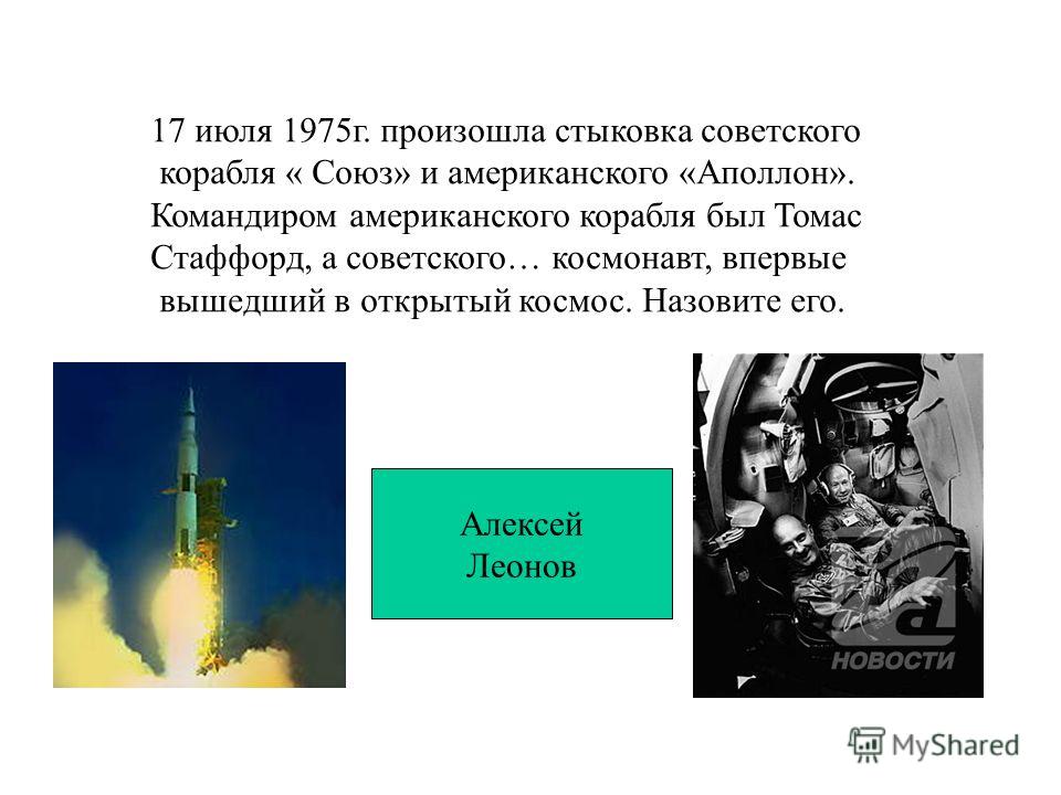 17 июля 1975г. произошла стыковка советского корабля « Союз» и американского «Аполлон». Командиром американского корабля был Томас Стаффорд, а советского… космонавт, впервые вышедший в открытый космос. Назовите его. Алексей Леонов