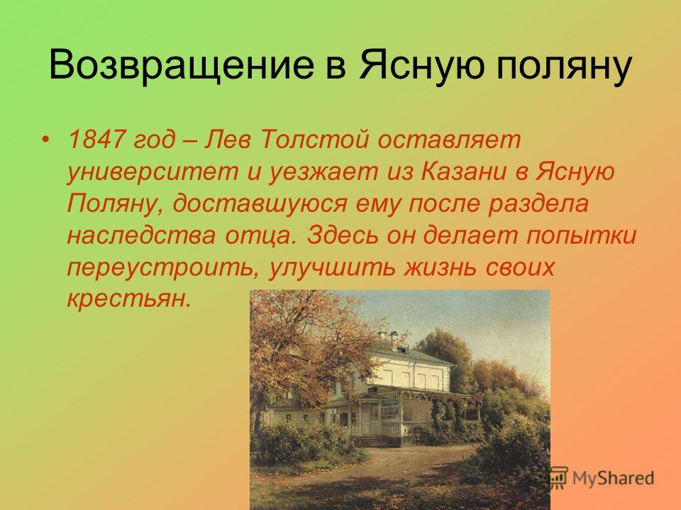 Возвращение в Ясную поляну 1847 год – Лев Толстой оставляет университет и уезжает из Казани в Ясную Поляну, доставшуюся ему после раздела наследства отца. Здесь он делает попытки переустроить, улучшить жизнь своих крестьян.