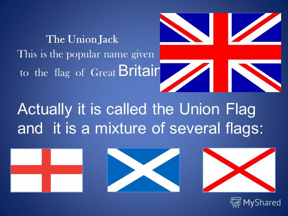 The Union Jack This is the popular name given to the flag of Great Britain. Actually it is called the Union Flag and it is a mixture of several flags: