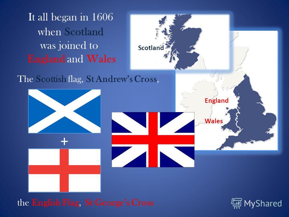 It all began in 1606 when Scotland was joined to England and Wales The Scottish flag, St Andrews Cross, + the English Flag, St Georges Cross Scotland England Wales