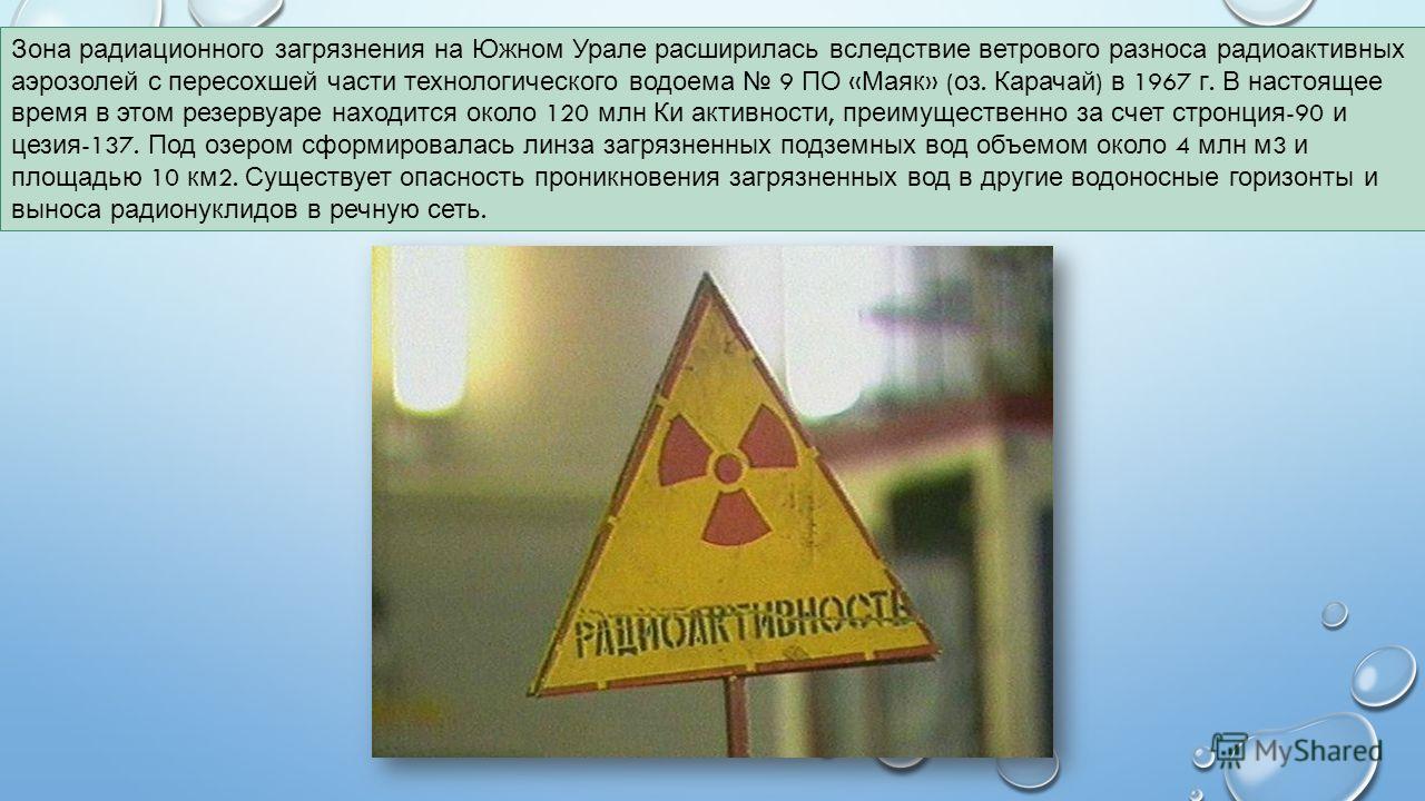 Зона радиационного загрязнения на Южном Урале расширилась вследствие ветрового разноса радиоактивных аэрозолей с пересохшей части технологического водоема 9 ПО « Маяк » ( оз. Карачай ) в 1967 г. В настоящее время в этом резервуаре находится около 120
