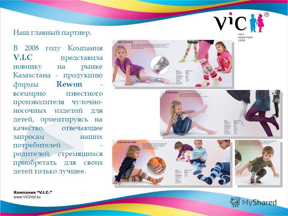 Наш главный партнер. В 2008 году Компания V.I.C представила новинку на рынке Казахстана - продукцию фирмы Rewon - всемирно известного производителя чулочно- носочных изделий для детей, ориентируясь на качество, отвечающее запросам наших потребителей 