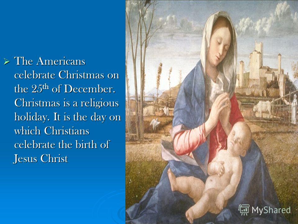 The Americans celebrate Christmas on the 25 th of December. Christmas is a religious holiday. It is the day on which Christians celebrate the birth of Jesus Christ The Americans celebrate Christmas on the 25 th of December. Christmas is a religious h