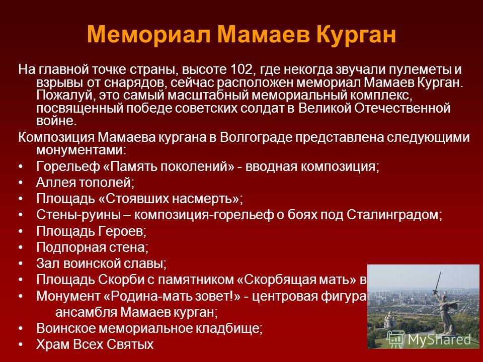 Мемориал Мамаев Курган На главной точке страны, высоте 102, где некогда звучали пулеметы и взрывы от снарядов, сейчас расположен мемориал Мамаев Курган. Пожалуй, это самый масштабный мемориальный комплекс, посвященный победе советских солдат в Велико