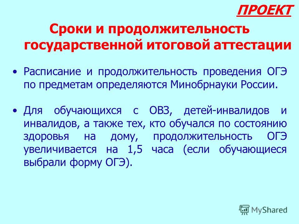 ПРОЕКТ Сроки и продолжительность государственной итоговой аттестации Расписание и продолжительность проведения ОГЭ по предметам определяются Минобрнауки России. Для обучающихся с ОВЗ, детей-инвалидов и инвалидов, а также тех, кто обучался по состояни