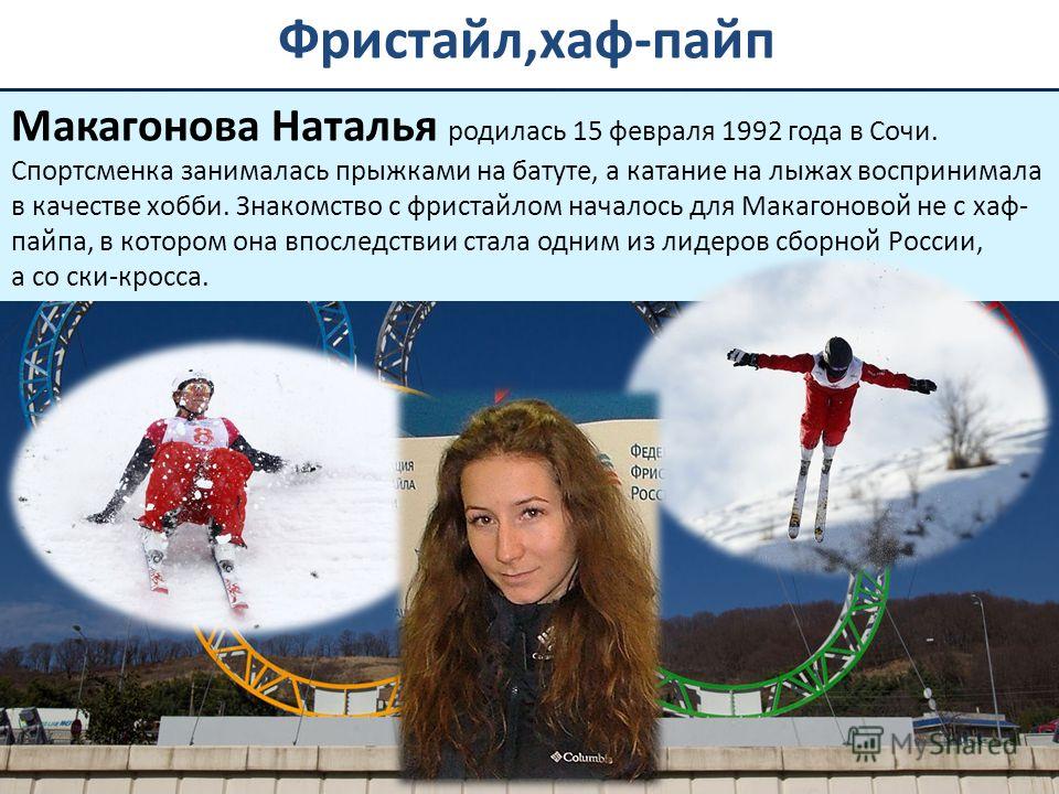 Фристайл,хаф-пайп Макагонова Наталья родилась 15 февраля 1992 года в Сочи. Спортсменка занималась прыжками на батуте, а катание на лыжах воспринимала в качестве хобби. Знакомство с фристайлом началось для Макагоновой не с хаф- пайпа, в котором она вп