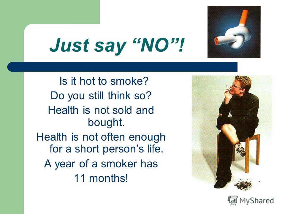 Just say NO! Is it hot to smoke? Do you still think so? Health is not sold and bought. Health is not often enough for a short persons life. A year of a smoker has 11 months!