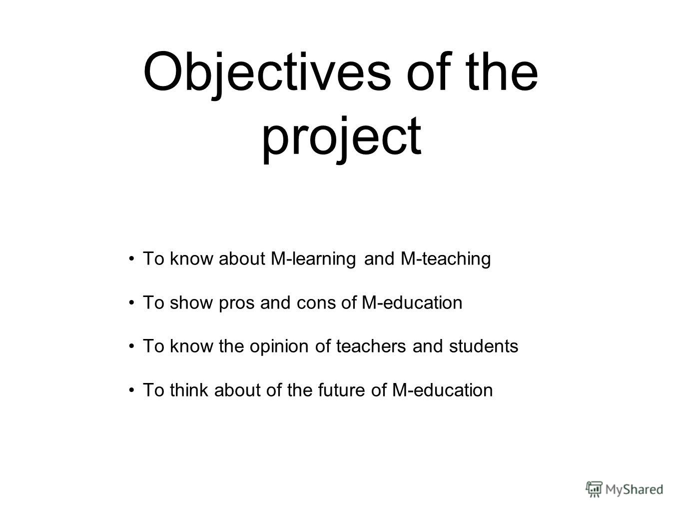 Objectives of the project To know about M-learning and M-teaching To show pros and cons of M-education To know the opinion of teachers and students To think about of the future of M-education