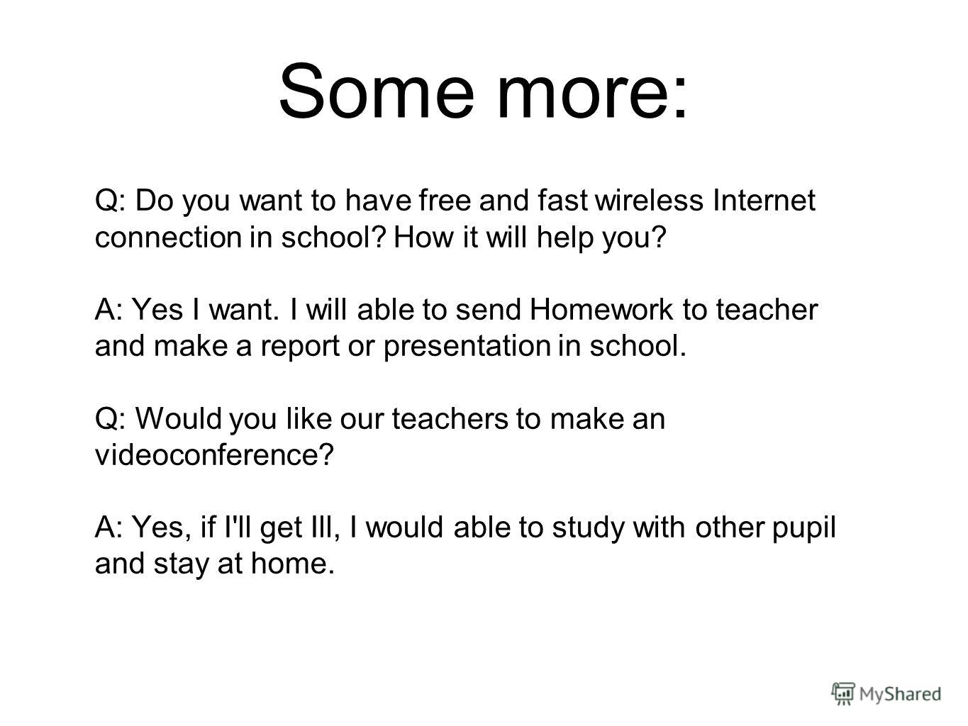 Some more: Q: Do you want to have free and fast wireless Internet connection in school? How it will help you? A: Yes I want. I will able to send Homework to teacher and make a report or presentation in school. Q: Would you like our teachers to make a