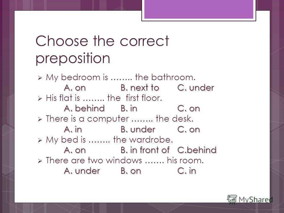 Choose the correct preposition My bedroom is …….. the bathroom. A. onB. next toC. under His flat is …….. the first floor. A. behindB. inC. on There is a computer …….. the desk. A. inB. underC. on My bed is …….. the wardrobe. A. onB. in front ofC.behi