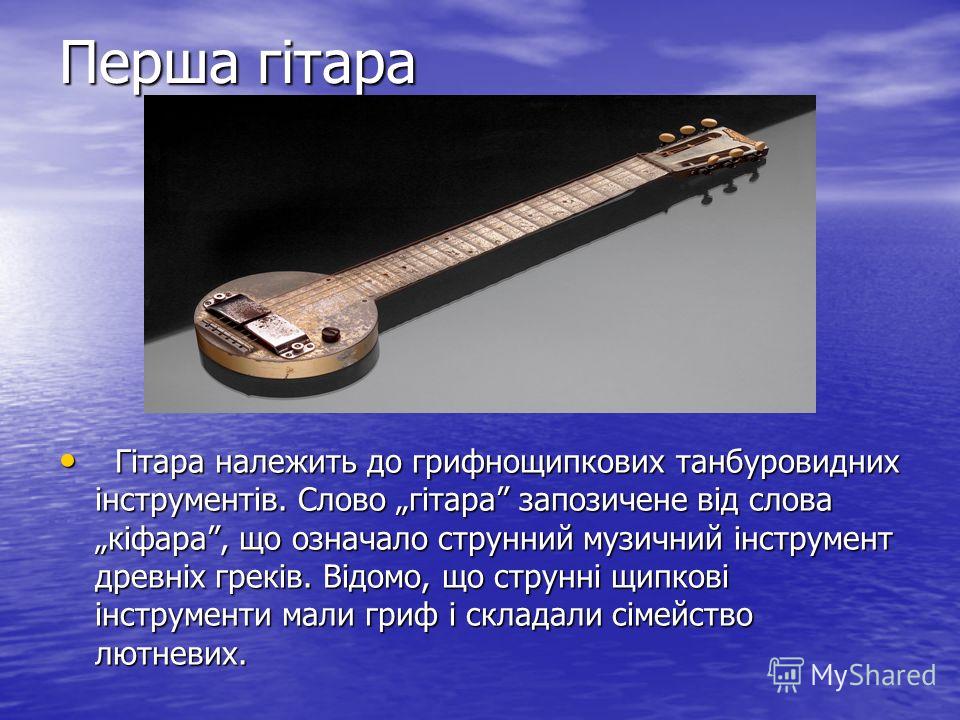 Перша гітара Гітара належить до грифнощипкових танбуровидних інструментів. Слово гітара запозичене від слова кіфара, що означало струнний музичний інструмент древніх греків. Відомо, що струнні щипкові інструменти мали гриф і складали сімейство лютнев