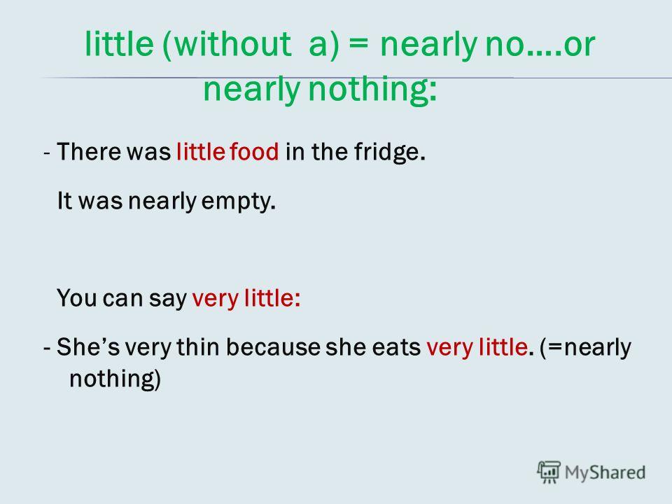 little (without a) = nearly no….or nearly nothing: - There was little food in the fridge. It was nearly empty. You can say very little: - Shes very thin because she eats very little. (=nearly nothing)