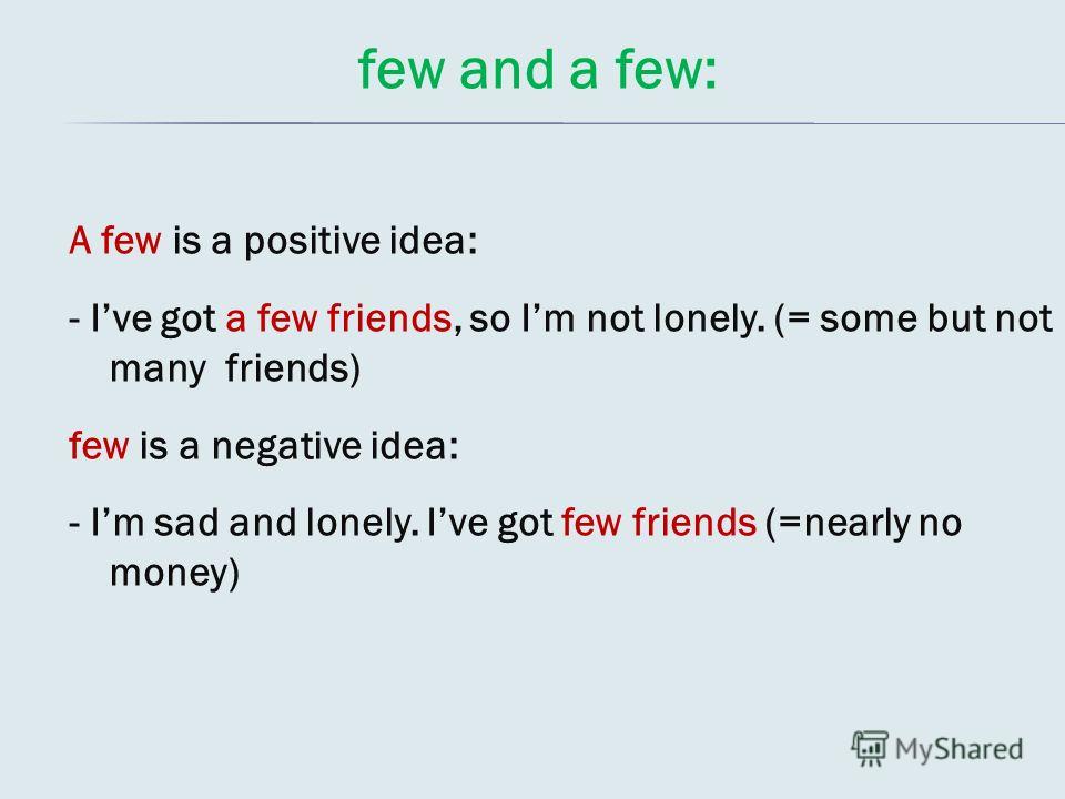 few and a few: A few is a positive idea: - Ive got a few friends, so Im not lonely. (= some but not many friends) few is a negative idea: - Im sad and lonely. Ive got few friends (=nearly no money)