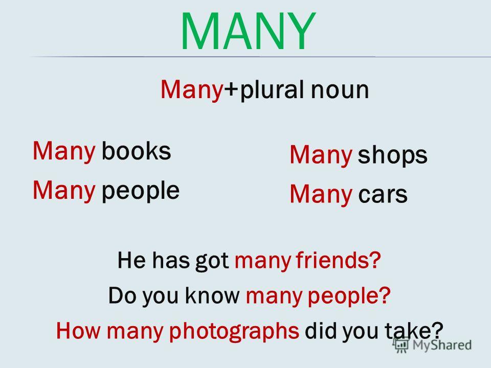 MANY Many+plural noun Many books Many people Many shops Many cars He has got many friends? Do you know many people? How many photographs did you take?