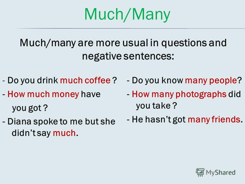 Much/Many Much/many are more usual in questions and negative sentences: - Do you drink much coffee ? - How much money have you got ? - Diana spoke to me but she didnt say much. - Do you know many people? - How many photographs did you take ? - He has
