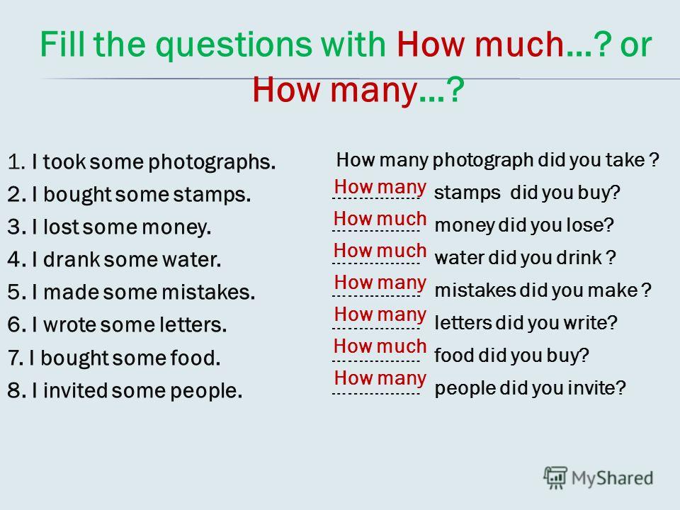Fill the questions with How much…? or How many…? 1. I took some photographs. 2. I bought some stamps. 3. I lost some money. 4. I drank some water. 5. I made some mistakes. 6. I wrote some letters. 7. I bought some food. 8. I invited some people. How 