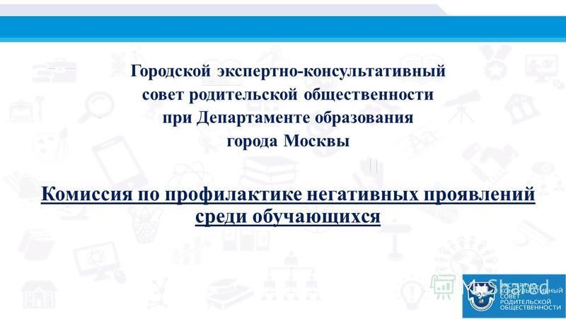 Городской экспертно-консультативный совет родительской общественности при Департаменте образования города Москвы Комиссия по профилактике негативных проявлений среди обучающихся