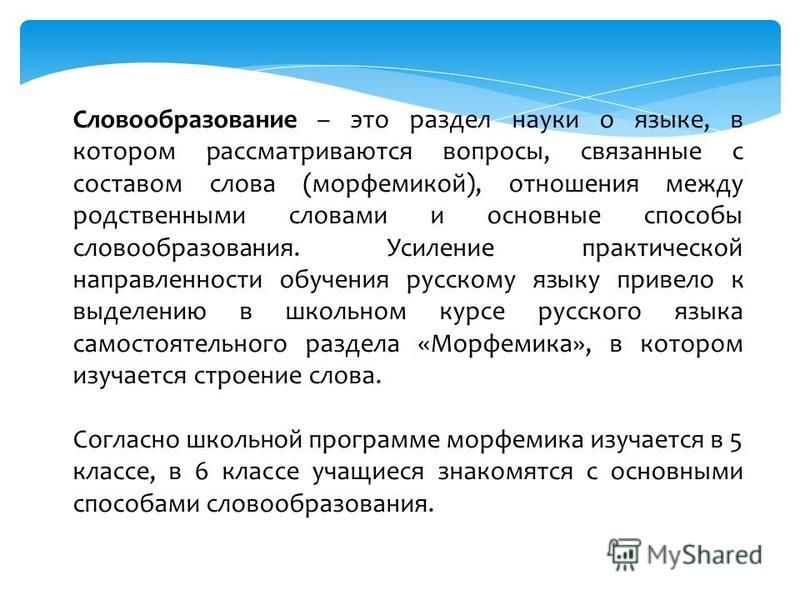 Словообразование – это раздел науки о языке, в котором рассматриваются вопросы, связанные с составом слова (морфемикой), отношения между родственными словами и основные способы словообразования. Усиление практической направленности обучения русскому 