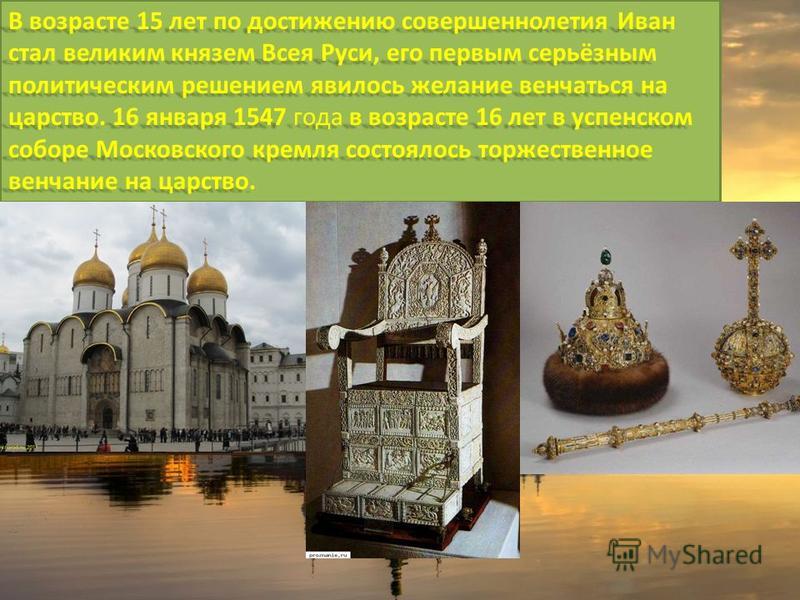 В возрасте 15 лет по достижению совершеннолетия Иван стал великим князем Всея Руси, его первым серьёзным политическим решением явилось желание венчаться на царство. 16 января 1547 года в возрасте 16 лет в успенском соборе Московского кремля состоялос