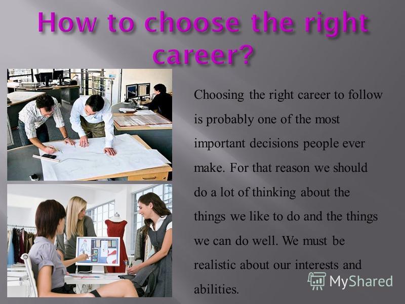 Choosing the right career to follow is probably one of the most important decisions people ever make. For that reason we should do a lot of thinking about the things we like to do and the things we can do well. We must be realistic about our interest