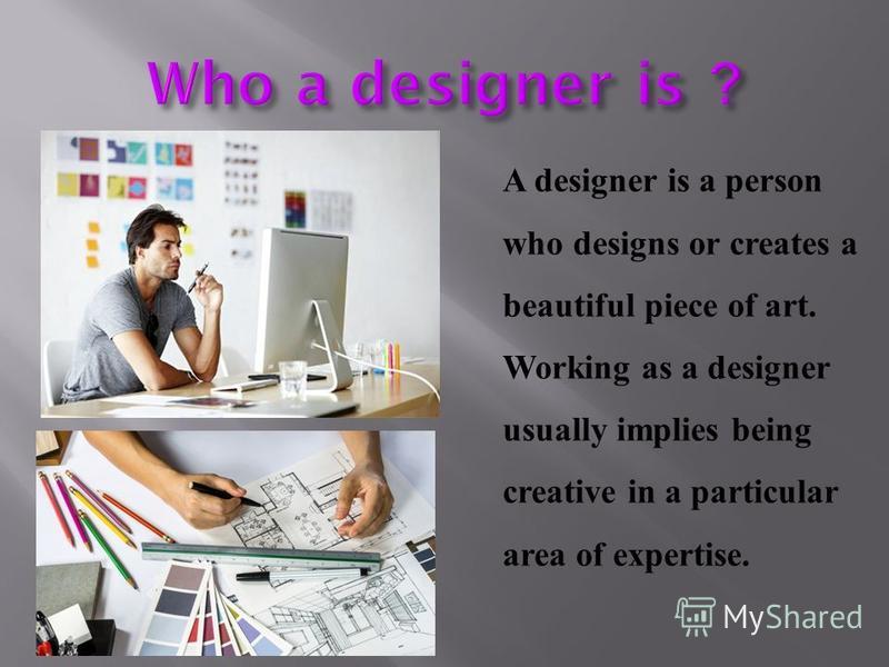 A designer is a person who designs or creates a beautiful piece of art. Working as a designer usually implies being creative in a particular area of expertise.