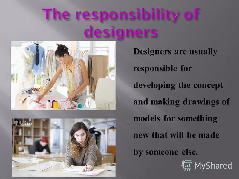 Designers are usually responsible for developing the concept and making drawings of models for something new that will be made by someone else.