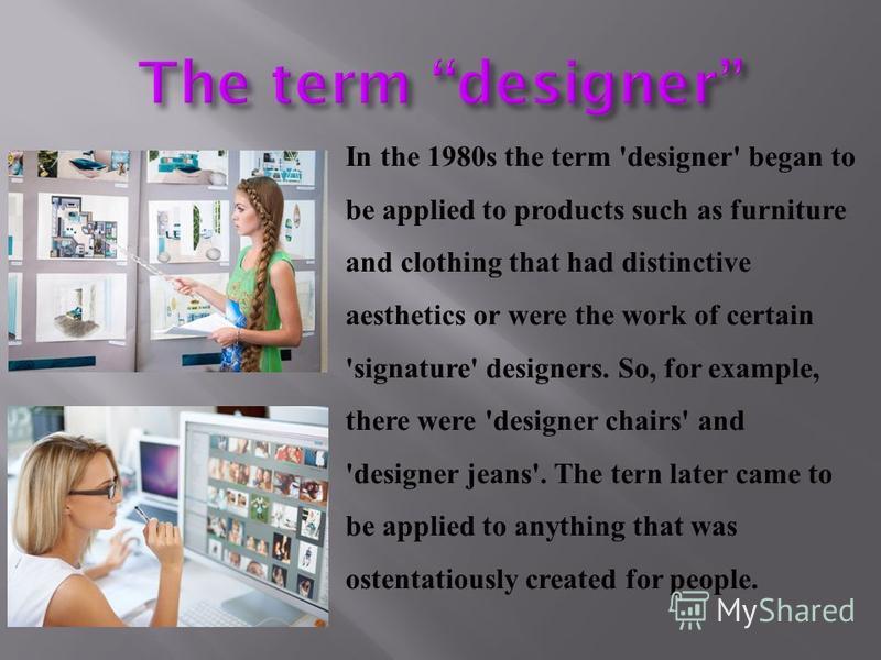 In the 1980s the term 'designer' began to be applied to products such as furniture and clothing that had distinctive aesthetics or were the work of certain 'signature' designers. So, for example, there were 'designer chairs' and 'designer jeans'. The