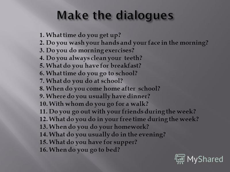 1. What time do you get up? 2. Do you wash your hands and your face in the morning? 3. Do you do morning exercises? 4. Do you always clean your teeth? 5. What do you have for breakfast? 6. What time do you go to school? 7. What do you do at school? 8