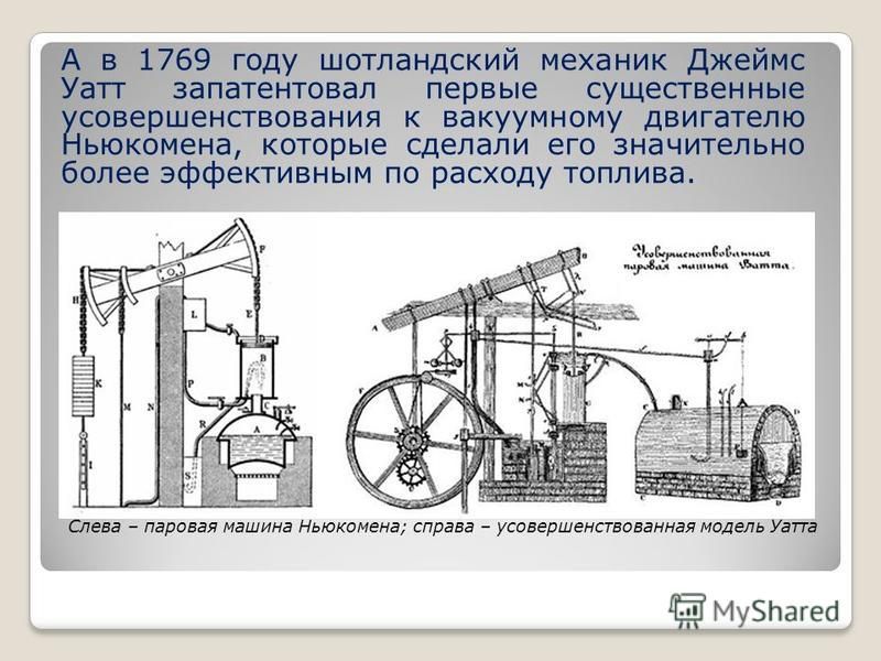 А в 1769 году шотландский механик Джеймс Уатт запатентовал первые существенные усовершенствования к вакуумному двигателю Ньюкомена, которые сделали его значительно более эффективным по расходу топлива. Слева – паровая машина Ньюкомена; справа – усове