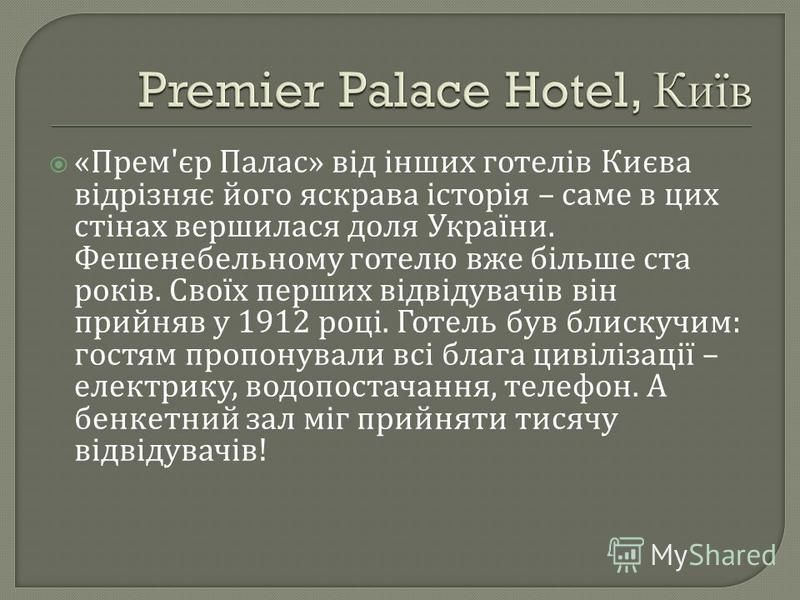 « Прем ' єр Палас » від інших готелів Києва відрізняє його яскрава історія – саме в цих стінах вершилася доля України. Фешенебельному готелю вже більше ста років. Своїх перших відвідувачів він прийняв у 1912 році. Готель був блискучим : гостям пропон