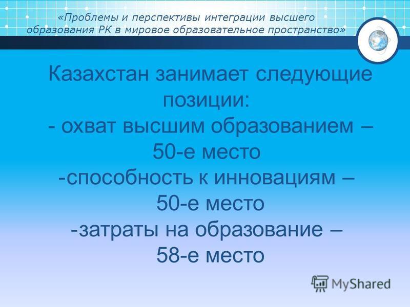 «Проблемы и перспективы интеграции высшего образования РК в мировое образовательное пространство» Казахстан занимает следующие позиции: - охват высшим образованием – 50-е место -способность к инновациям – 50-е место -затраты на образование – 58-е мес