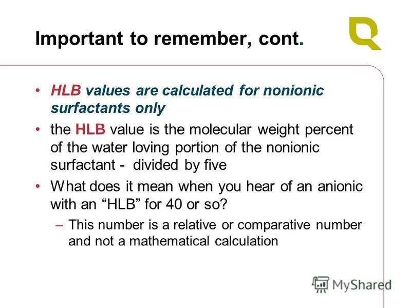 Important to remember, cont. HLB values are calculated for nonionic surfactants only the HLB value is the molecular weight percent of the water loving portion of the nonionic surfactant - divided by five What does it mean when you hear of an anionic 