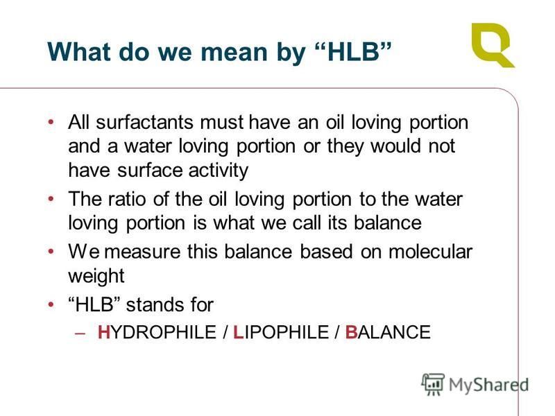 What do we mean by HLB All surfactants must have an oil loving portion and a water loving portion or they would not have surface activity The ratio of the oil loving portion to the water loving portion is what we call its balance We measure this bala