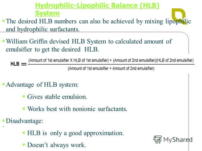 The desired HLB numbers can also be achieved by mixing lipophilic and hydrophilic surfactants. William Griffin devised HLB System to calculated amount of emulsifier to get the desired HLB. Advantage of HLB system: Gives stable emulsion. Works best wi