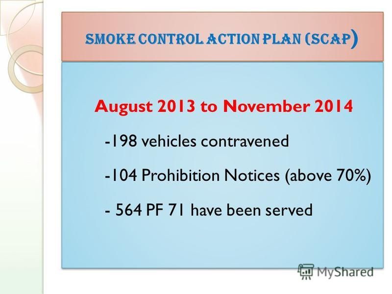 Smoke Control Action Plan (SCAP ) August 2013 to November 2014 -198 vehicles contravened -104 Prohibition Notices (above 70%) - 564 PF 71 have been served August 2013 to November 2014 -198 vehicles contravened -104 Prohibition Notices (above 70%) - 5