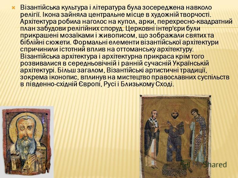 Візантійська культура і література була зосереджена навколо релігії. Ікона зайняла центральне місце в художній творчості. Архітектура робила наголос на купол, арки, перехресно-квадратний план забудови релігійних споруд. Церковні інтер'єри були прикра