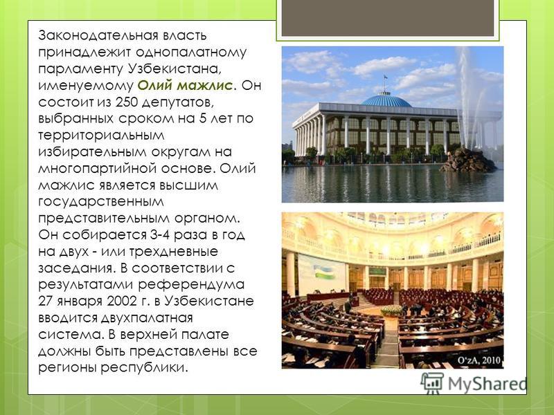 Законодательная власть принадлежит однопалатному парламенту Узбекистана, именуемому Олий мажлис. Он состоит из 250 депутатов, выбранных сроком на 5 лет по территориальным избирательным округам на многопартийной основе. Олий мажлис является высшим гос