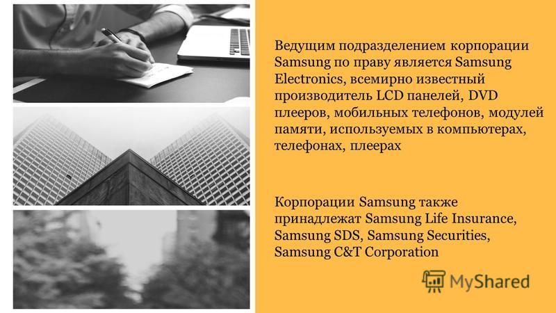 Ведущим подразделением корпорации Samsung по праву является Samsung Electronics, всемирно известный производитель LCD панелей, DVD плееров, мобильных телефонов, модулей памяти, используемых в компьютерах, телефонах, плеерах Корпорации Samsung также п