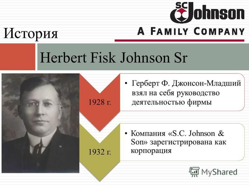 Herbert Fisk Johnson Sr История 1928 г. Герберт Ф. Джонсон-Младший взял на себя руководство деятельностью фирмы 1932 г. Компания «S.C. Johnson & Son» зарегистрирована как корпорация