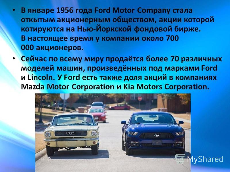 В январе 1956 года Ford Motor Company стала открытым акционерным обществом, акции которой котируются на Нью-Йоркской фондовой бирже. В настоящее время у компании около 700 000 акционеров. Сейчас по всему миру продаётся более 70 различных моделей маши